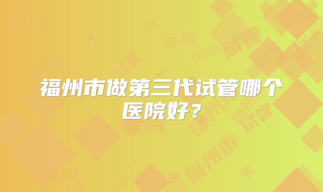 福州市做第三代试管哪个医院好？