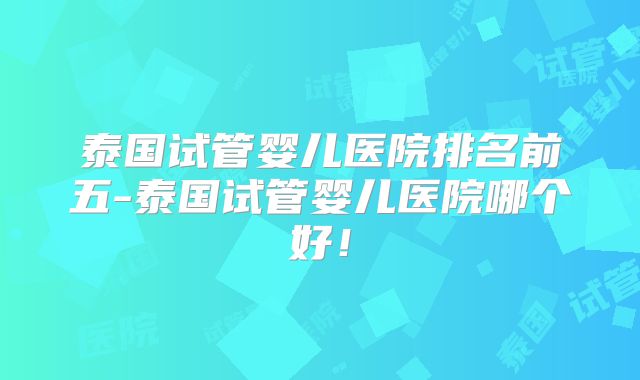 泰国试管婴儿医院排名前五-泰国试管婴儿医院哪个好！