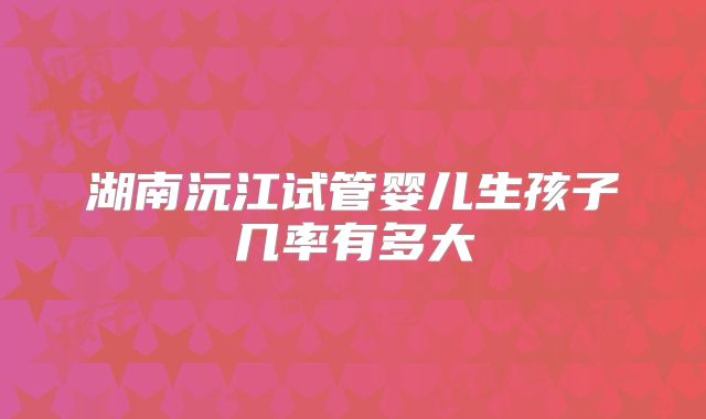 湖南沅江试管婴儿生孩子几率有多大