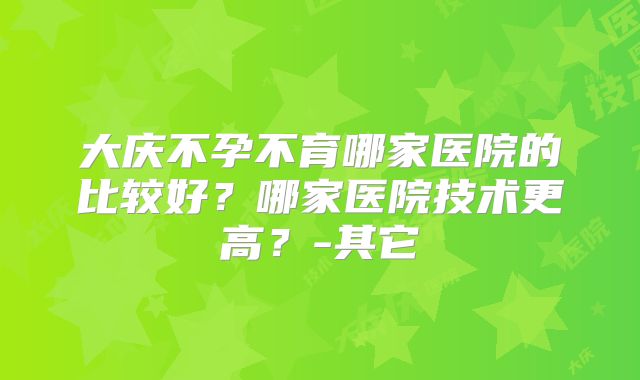 大庆不孕不育哪家医院的比较好？哪家医院技术更高？-其它