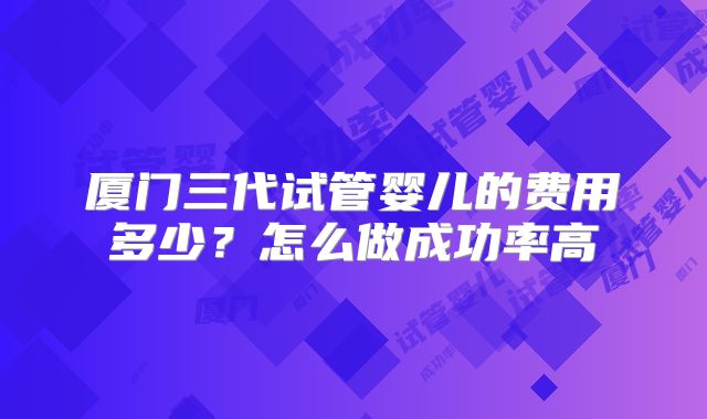 厦门三代试管婴儿的费用多少?怎么做成功率高