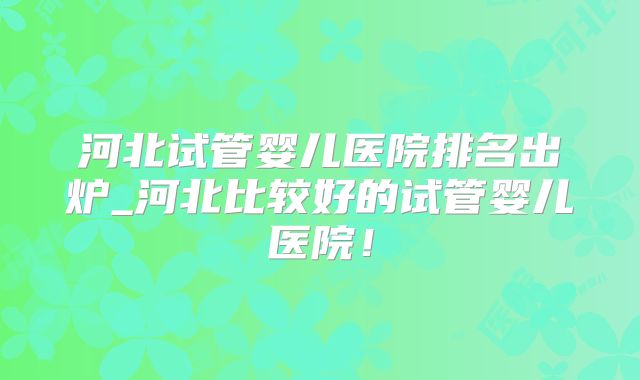 河北试管婴儿医院排名出炉_河北比较好的试管婴儿医院！