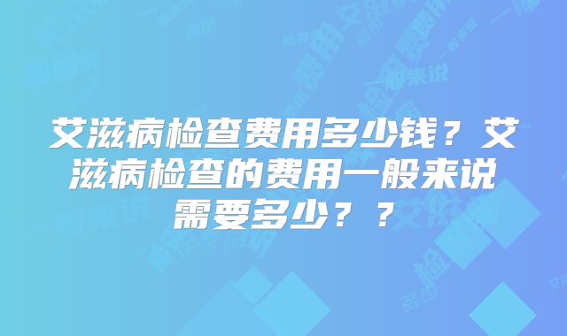 艾滋病检查费用多少钱?艾滋病检查的费用一般来说需要多少??