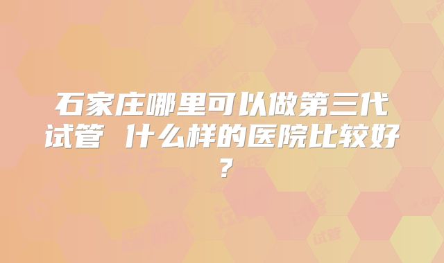 石家庄哪里可以做第三代试管 什么样的医院比较好？