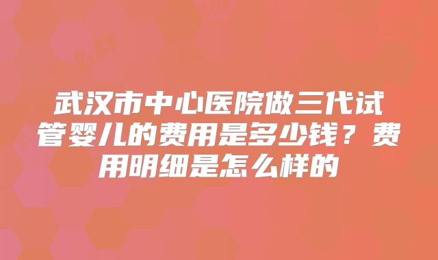 武汉市中心医院做三代试管婴儿的费用是多少钱？费用明细是怎么样的