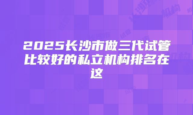 2025长沙市做三代试管比较好的私立机构排名在这