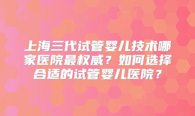 上海三代试管婴儿技术哪家医院最权威？如何选择合适的试管婴儿医院？