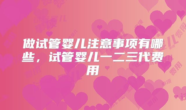 做试管婴儿注意事项有哪些,试管婴儿一二三代费用