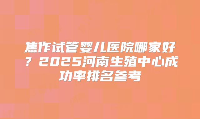 焦作试管婴儿医院哪家好？2025河南生殖中心成功率排名参考