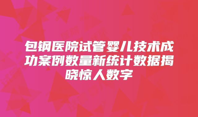 包钢医院试管婴儿技术成功案例数量新统计数据揭晓惊人数字