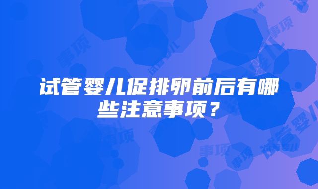 试管婴儿促排卵前后有哪些注意事项？