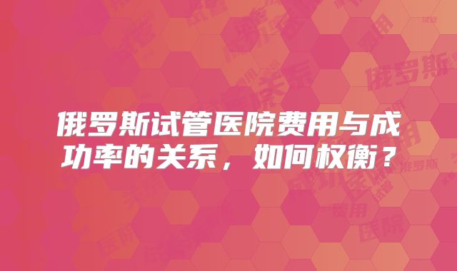 俄罗斯试管医院费用与成功率的关系,如何权衡?