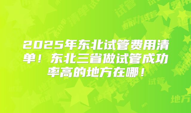 2025年东北试管费用清单！东北三省做试管成功率高的地方在哪！