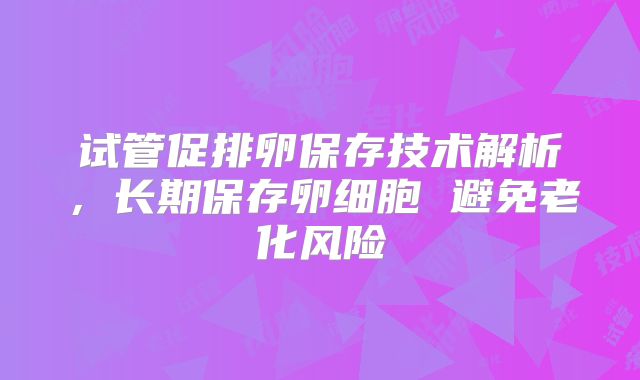 试管促排卵保存技术解析，长期保存卵细胞 避免老化风险