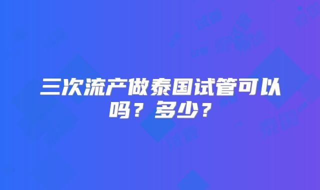 三次流产做泰国试管可以吗?多少?
