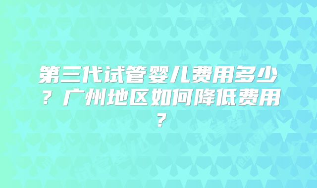 第三代试管婴儿费用多少？广州地区如何降低费用？