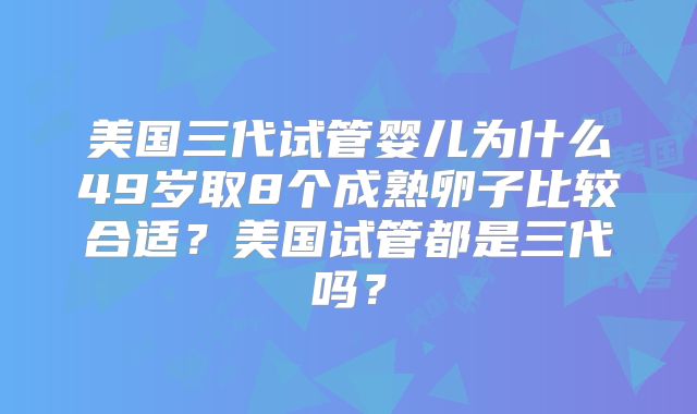 美国三代试管婴儿为什么49岁取8个成熟卵子比较合适?美国试管都是三代吗?