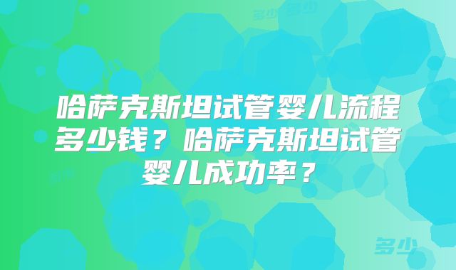 哈萨克斯坦试管婴儿流程多少钱？哈萨克斯坦试管婴儿成功率？