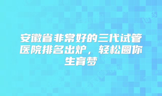 安徽省非常好的三代试管医院排名出炉,轻松圆你生育梦