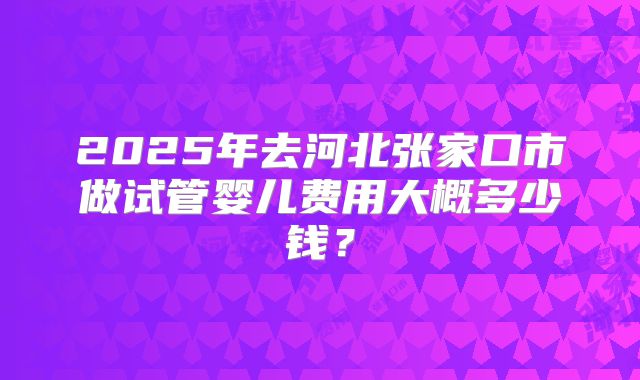 2025年去河北张家口市做试管婴儿费用大概多少钱？