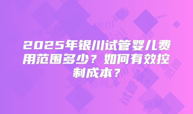 2025年银川试管婴儿费用范围多少?如何有效控制成本?