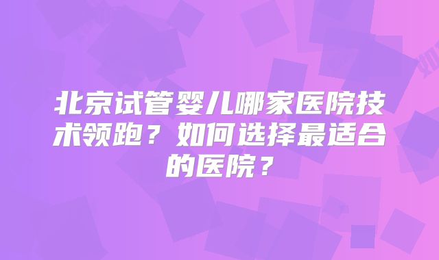 北京试管婴儿哪家医院技术领跑？如何选择最适合的医院？