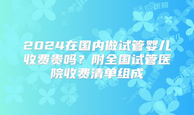 2024在国内做试管婴儿收费贵吗?附全国试管医院收费清单组成