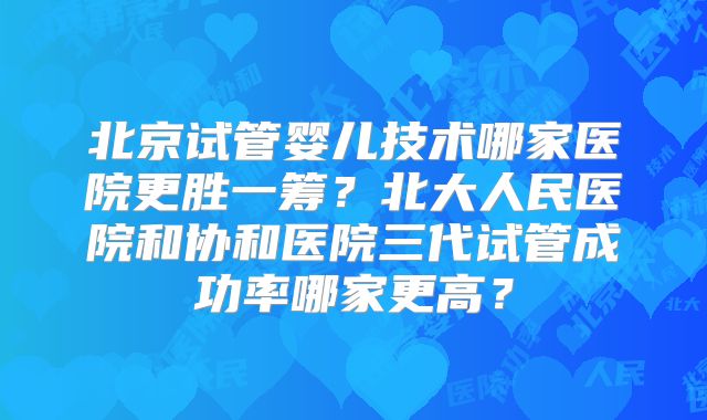 北京试管婴儿技术哪家医院更胜一筹？北大人民医院和协和医院三代试管成功率哪家更高？