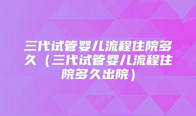 三代试管婴儿流程住院多久（三代试管婴儿流程住院多久出院）
