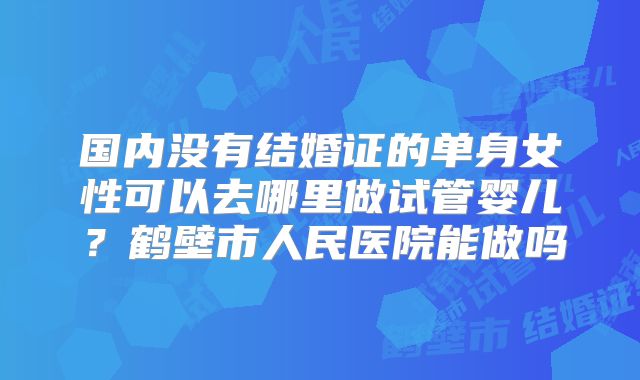 国内没有结婚证的单身女性可以去哪里做试管婴儿?鹤壁市人民医院能做吗