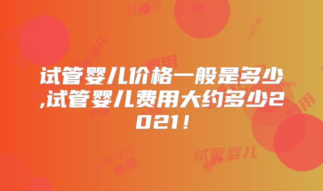 试管婴儿价格一般是多少,试管婴儿费用大约多少2021!