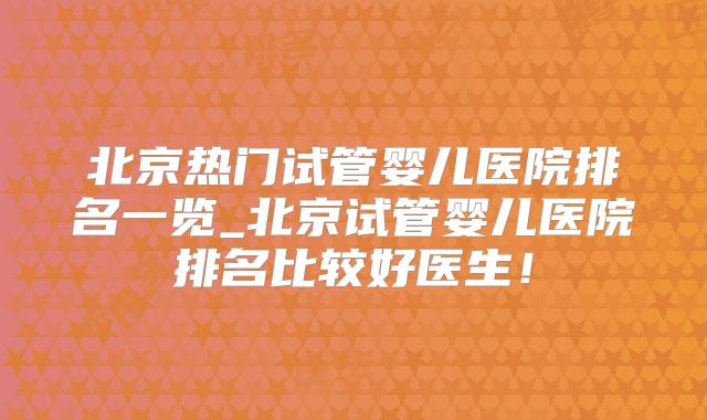 北京热门试管婴儿医院排名一览_北京试管婴儿医院排名比较好医生！
