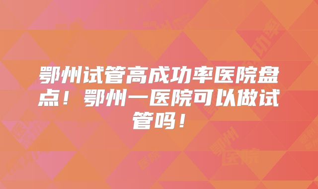 鄂州试管高成功率医院盘点!鄂州一医院可以做试管吗!