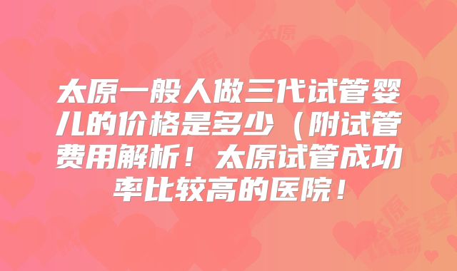 太原一般人做三代试管婴儿的价格是多少（附试管费用解析！太原试管成功率比较高的医院！