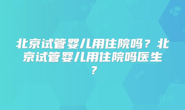 北京试管婴儿用住院吗？北京试管婴儿用住院吗医生？
