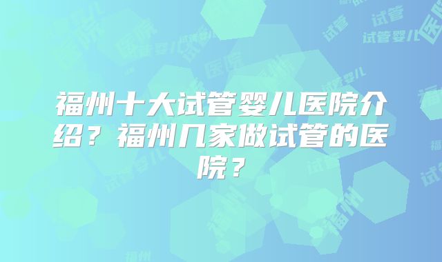 福州十大试管婴儿医院介绍?福州几家做试管的医院?