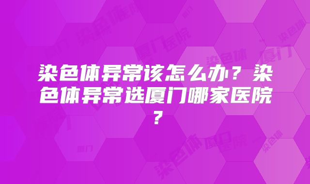 染色体异常该怎么办？染色体异常选厦门哪家医院？