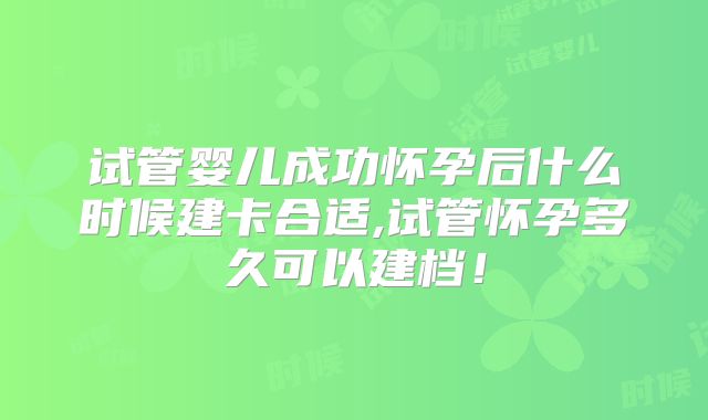 试管婴儿成功怀孕后什么时候建卡合适,试管怀孕多久可以建档！