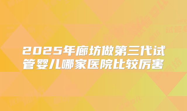 2025年廊坊做第三代试管婴儿哪家医院比较厉害