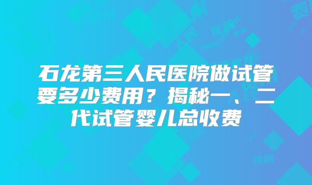 石龙第三人民医院做试管要多少费用？揭秘一、二代试管婴儿总收费