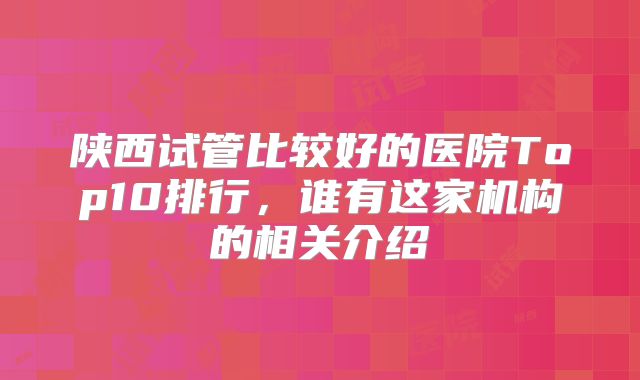 陕西试管比较好的医院Top10排行，谁有这家机构的相关介绍
