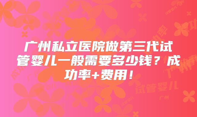 广州私立医院做第三代试管婴儿一般需要多少钱？成功率+费用！