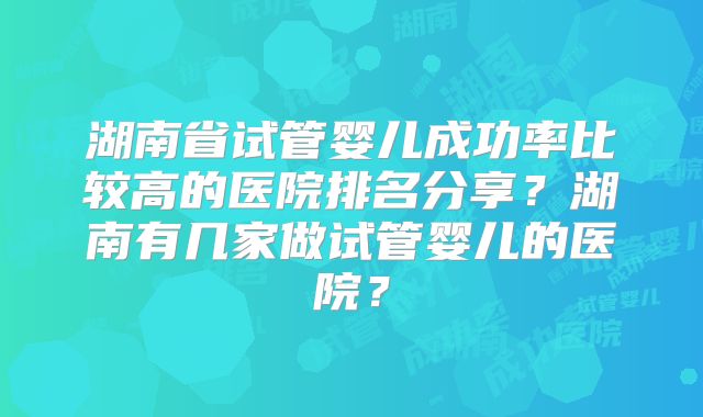湖南省试管婴儿成功率比较高的医院排名分享？湖南有几家做试管婴儿的医院？