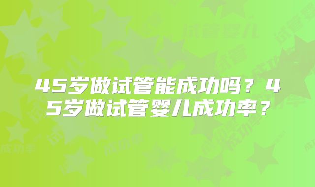 45岁做试管能成功吗？45岁做试管婴儿成功率？