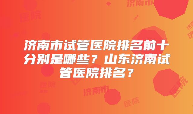 济南市试管医院排名前十分别是哪些?山东济南试管医院排名?