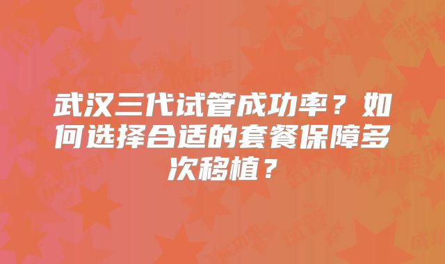 武汉三代试管成功率？如何选择合适的套餐保障多次移植？
