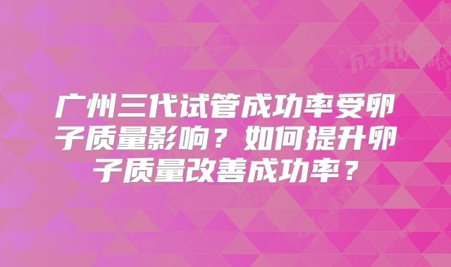 广州三代试管成功率受卵子质量影响?如何提升卵子质量改善成功率?