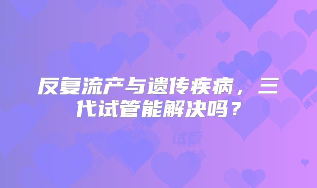反复流产与遗传疾病，三代试管能解决吗？