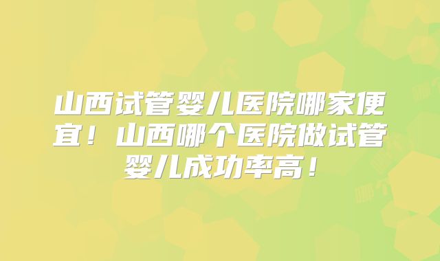 山西试管婴儿医院哪家便宜！山西哪个医院做试管婴儿成功率高！