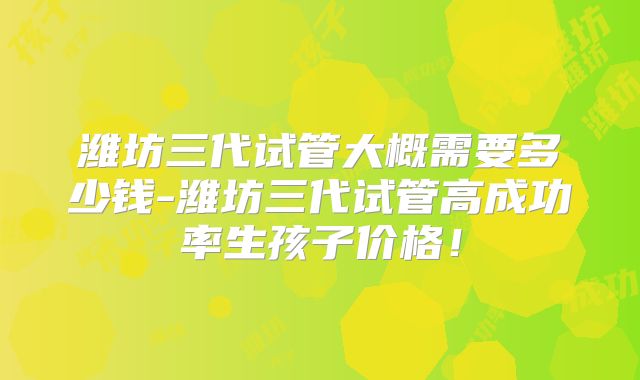 潍坊三代试管大概需要多少钱-潍坊三代试管高成功率生孩子价格！